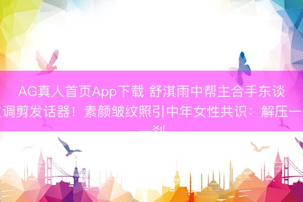 AG真人首页App下载 舒淇雨中帮主合手东谈主调剪发话器！素颜皱纹照引中年女性共识：解压一刹