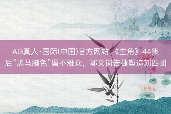 AG真人·国际(中国)官方网站 《主角》44集后“黑马脚色”留不雅众,郭文岗告捷塑造刘四团