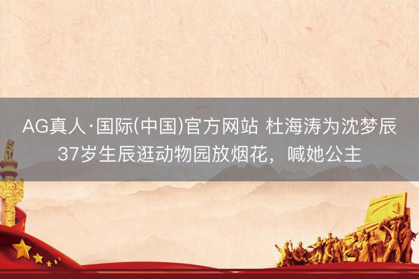 AG真人·国际(中国)官方网站 杜海涛为沈梦辰37岁生辰逛动物园放烟花，喊她公主