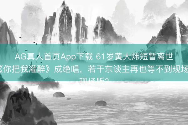 AG真人首页App下载 61岁黄大炜短暂离世！《你把我灌醉》成绝唱，若干东谈主再也等不到现场版？