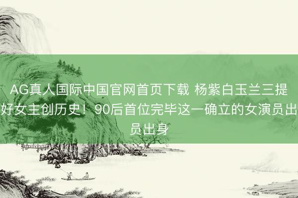 AG真人国际中国官网首页下载 杨紫白玉兰三提最好女主创历史!90后首位完毕这一确立的女演员出身