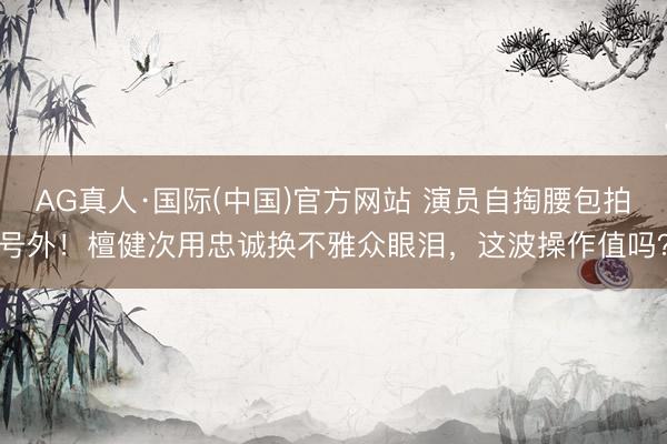 AG真人·国际(中国)官方网站 演员自掏腰包拍号外!檀健次用忠诚换不雅众眼泪,这波操作值吗?
