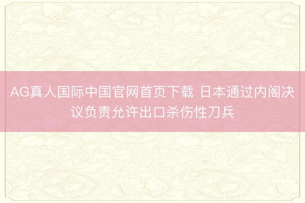 AG真人国际中国官网首页下载 日本通过内阁决议负责允许出口杀伤性刀兵
