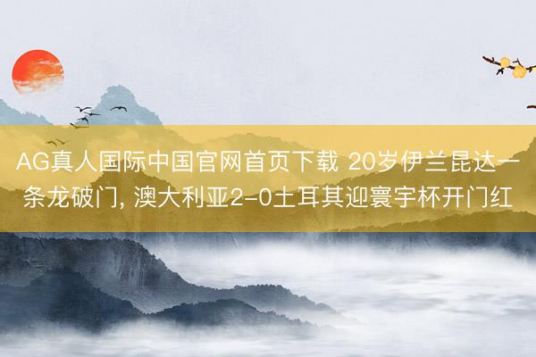 AG真人国际中国官网首页下载 20岁伊兰昆达一条龙破门， 澳大利亚2-0土耳其迎寰宇杯开门红