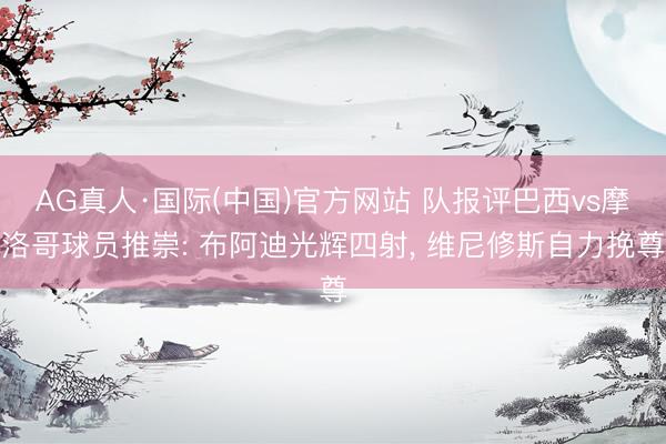 AG真人·国际(中国)官方网站 队报评巴西vs摩洛哥球员推崇: 布阿迪光辉四射， 维尼修斯自力挽尊