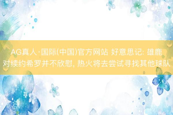 AG真人·国际(中国)官方网站 好意思记: 雄鹿对续约希罗并不欣慰， 热火将去尝试寻找其他球队
