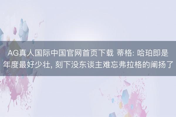 AG真人国际中国官网首页下载 蒂格: 哈珀即是年度最好少壮， 刻下没东谈主难忘弗拉格的阐扬了