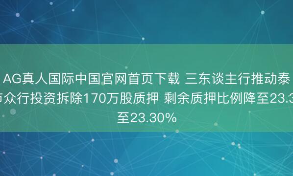 AG真人国际中国官网首页下载 三东谈主行推动泰安市众行投资拆除170万股质押 剩余质押比例降至23.30%