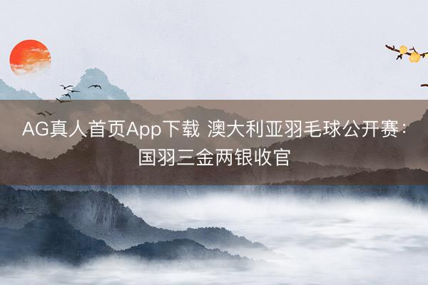 AG真人首页App下载 澳大利亚羽毛球公开赛:国羽三金两银收官