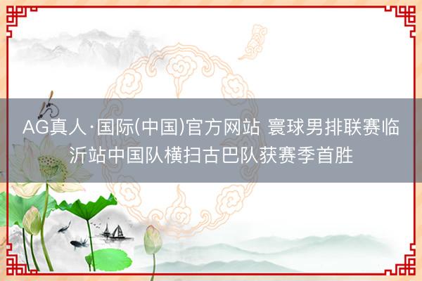 AG真人·国际(中国)官方网站 寰球男排联赛临沂站中国队横扫古巴队获赛季首胜