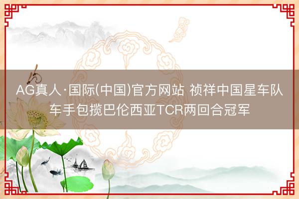 AG真人·国际(中国)官方网站 祯祥中国星车队车手包揽巴伦西亚TCR两回合冠军