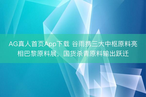 AG真人首页App下载 谷雨携三大中枢原料亮相巴黎原料展，国货杀青原料输出跃迁