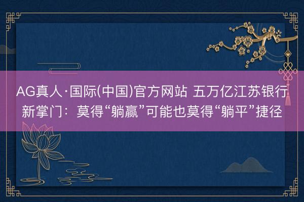 AG真人·国际(中国)官方网站 五万亿江苏银行新掌门：莫得“躺赢”可能也莫得“躺平”捷径