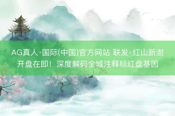 AG真人·国际(中国)官方网站 联发·红山新澍开盘在即!深度解码全城注释标红盘基因