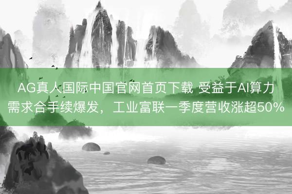 AG真人国际中国官网首页下载 受益于AI算力需求合手续爆发,工业富联一季度营收涨超50%