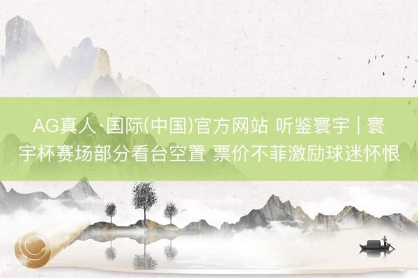 AG真人·国际(中国)官方网站 听鉴寰宇 | 寰宇杯赛场部分看台空置 票价不菲激励球迷怀恨