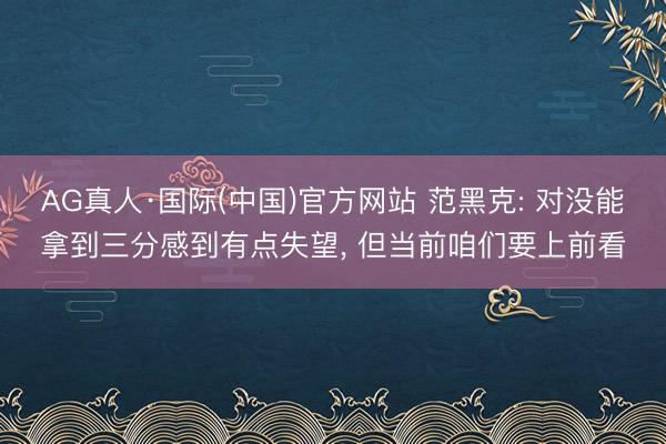 AG真人·国际(中国)官方网站 范黑克: 对没能拿到三分感到有点失望, 但当前咱们要上前看