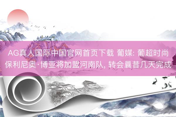 AG真人国际中国官网首页下载 葡媒: 葡超时尚保利尼奥·博亚将加盟河南队, 转会曩昔几天完成