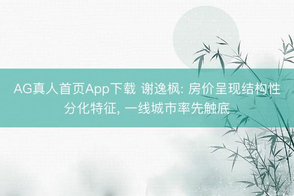 AG真人首页App下载 谢逸枫: 房价呈现结构性分化特征， 一线城市率先触底