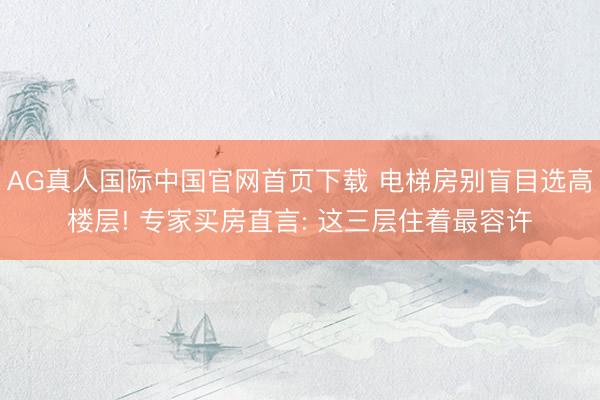 AG真人国际中国官网首页下载 电梯房别盲目选高楼层! 专家买房直言: 这三层住着最容许