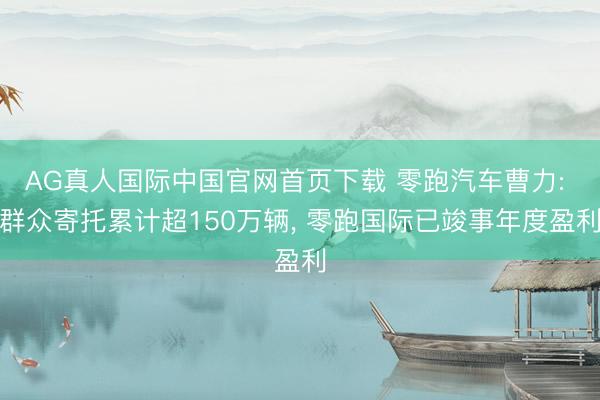 AG真人国际中国官网首页下载 零跑汽车曹力: 群众寄托累计超150万辆， 零跑国际已竣事年度盈利
